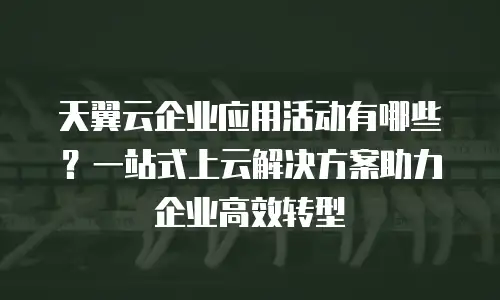 天翼云企业应用活动有哪些？一站式上云解决方案助力企业高效转型
