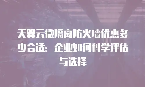 天翼云微隔离防火墙优惠多少合适：企业如何科学评估与选择