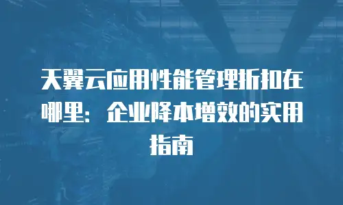 天翼云应用性能管理折扣在哪里：企业降本增效的实用指南