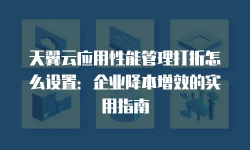 天翼云应用性能管理打折怎么设置：企业降本增效的实用指南