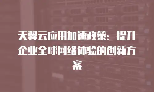 天翼云应用加速政策：提升企业全球网络体验的创新方案