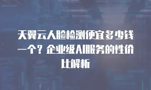 天翼云人脸检测便宜多少钱一个？企业级AI服务的性价比解析