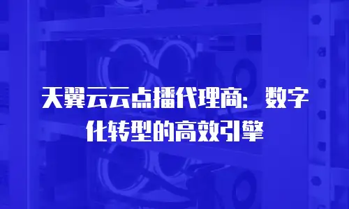 天翼云云点播代理商：数字化转型的高效引擎