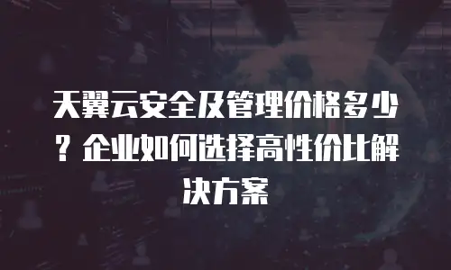 天翼云安全及管理价格多少？企业如何选择高性价比解决方案