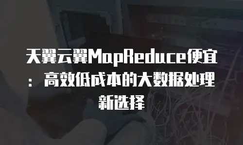 天翼云翼MapReduce便宜：高效低成本的大数据处理新选择