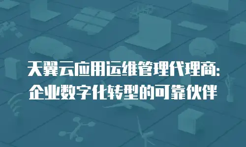 天翼云应用运维管理代理商：企业数字化转型的可靠伙伴
