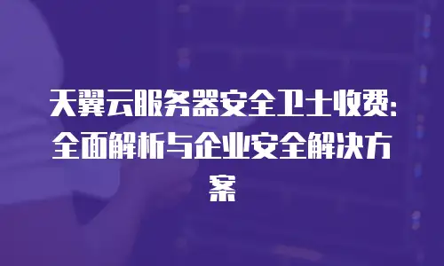 天翼云服务器安全卫士收费：全面解析与企业安全解决方案