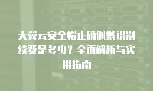 天翼云安全帽正确佩戴识别续费是多少？全面解析与实用指南
