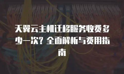 天翼云主机迁移服务收费多少一次？全面解析与费用指南