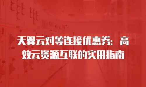 天翼云对等连接优惠券：高效云资源互联的实用指南