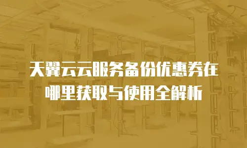 天翼云云服务备份优惠券在哪里获取与使用全解析