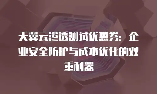 天翼云渗透测试优惠券：企业安全防护与成本优化的双重利器