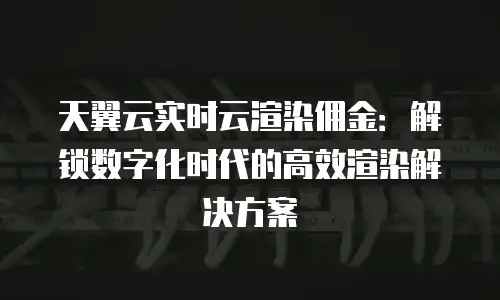 天翼云实时云渲染佣金：解锁数字化时代的高效渲染解决方案