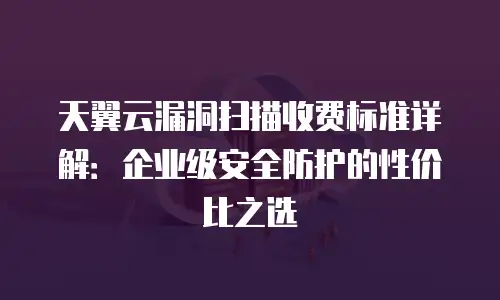 天翼云漏洞扫描收费标准详解：企业级安全防护的性价比之选