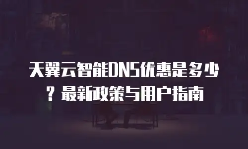 天翼云智能DNS优惠是多少？最新政策与用户指南