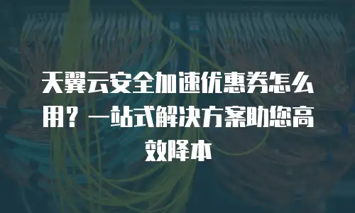 天翼云安全加速优惠券怎么用？一站式解决方案助您高效降本