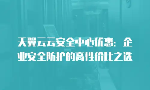 天翼云云安全中心优惠：企业安全防护的高性价比之选