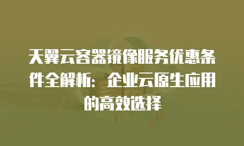 天翼云容器镜像服务优惠条件全解析：企业云原生应用的高效选择