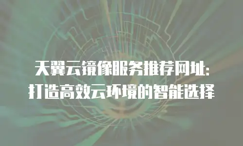 天翼云镜像服务推荐网址：打造高效云环境的智能选择