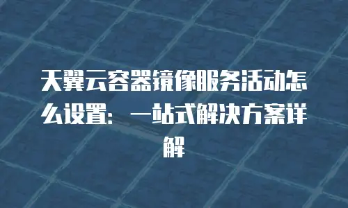 天翼云容器镜像服务活动怎么设置：一站式解决方案详解