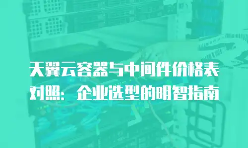 天翼云容器与中间件价格表对照：企业选型的明智指南