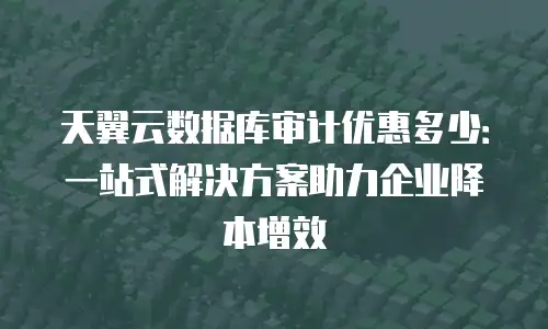天翼云数据库审计优惠多少：一站式解决方案助力企业降本增效
