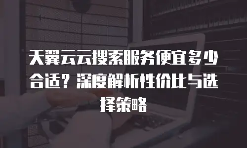 天翼云云搜索服务便宜多少合适？深度解析性价比与选择策略