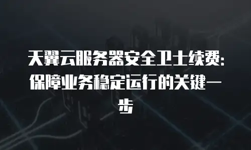 天翼云服务器安全卫士续费：保障业务稳定运行的关键一步