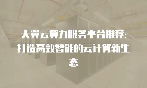 天翼云算力服务平台推荐：打造高效智能的云计算新生态