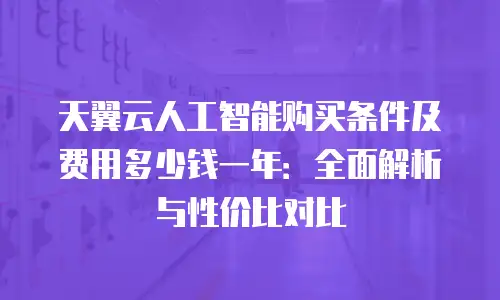 天翼云人工智能购买条件及费用多少钱一年：全面解析与性价比对比