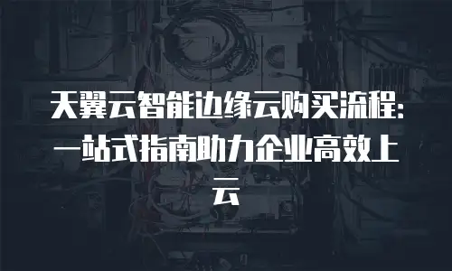 天翼云智能边缘云购买流程：一站式指南助力企业高效上云