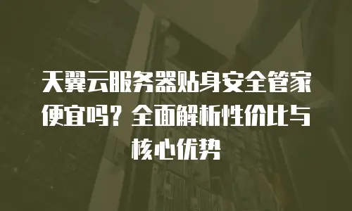 天翼云服务器贴身安全管家便宜吗？全面解析性价比与核心优势