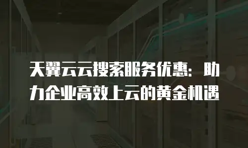 天翼云云搜索服务优惠：助力企业高效上云的黄金机遇