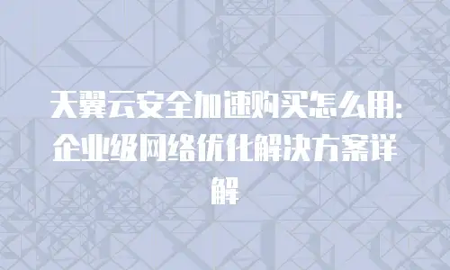 天翼云安全加速购买怎么用：企业级网络优化解决方案详解