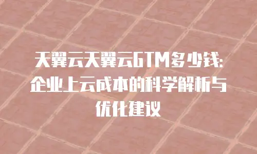 天翼云天翼云GTM多少钱：企业上云成本的科学解析与优化建议