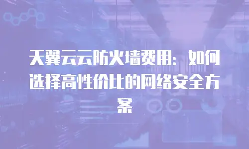 天翼云云防火墙费用：如何选择高性价比的网络安全方案