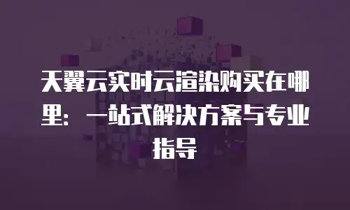 天翼云实时云渲染购买在哪里：一站式解决方案与专业指导