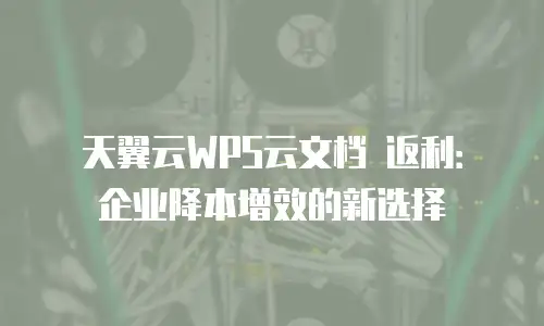 天翼云WPS云文档 返利：企业降本增效的新选择