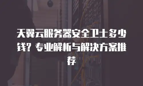 天翼云服务器安全卫士多少钱？专业解析与解决方案推荐