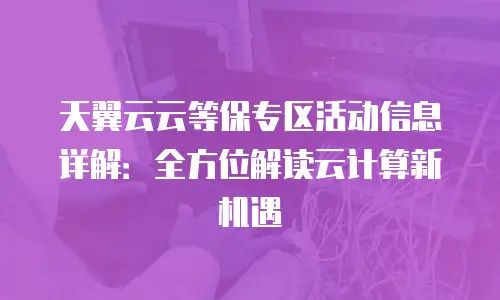 天翼云云等保专区活动信息详解：全方位解读云计算新机遇