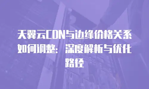 天翼云CDN与边缘价格关系如何调整：深度解析与优化路径