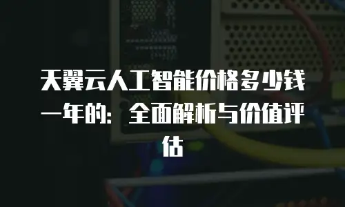 天翼云人工智能价格多少钱一年的：全面解析与价值评估