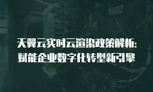 天翼云实时云渲染政策解析：赋能企业数字化转型新引擎