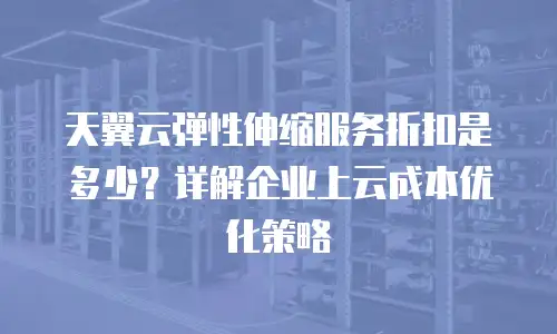 天翼云弹性伸缩服务折扣是多少？详解企业上云成本优化策略