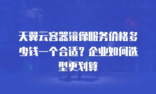 天翼云容器镜像服务价格多少钱一个合适？企业如何选型更划算