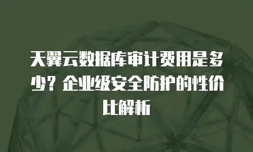 天翼云数据库审计费用是多少？企业级安全防护的性价比解析