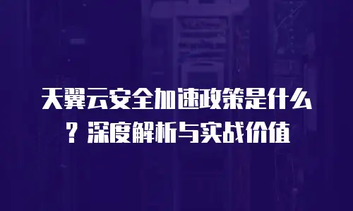 天翼云安全加速政策是什么？深度解析与实战价值