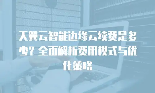 天翼云智能边缘云续费是多少？全面解析费用模式与优化策略