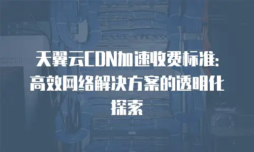天翼云CDN加速收费标准：高效网络解决方案的透明化探索
