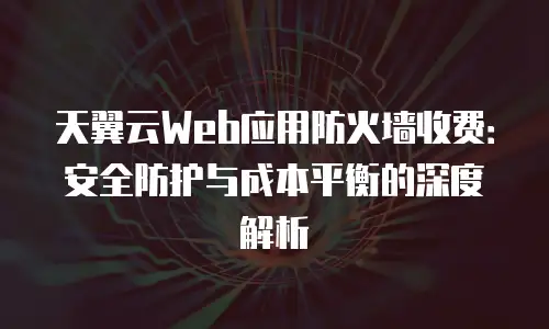 天翼云Web应用防火墙收费：安全防护与成本平衡的深度解析